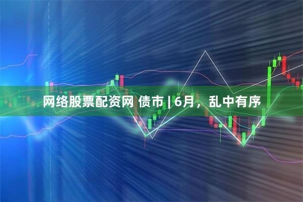 网络股票配资网 债市 | 6月，乱中有序