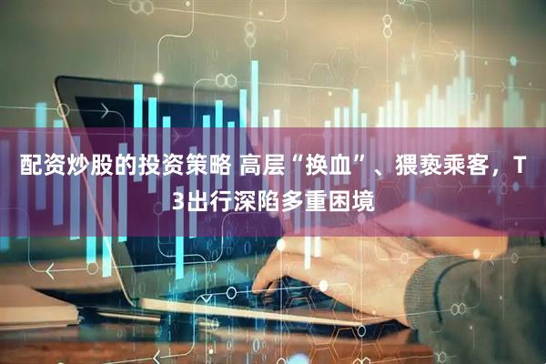 配资炒股的投资策略 高层“换血”、猥亵乘客，T3出行深陷多重困境