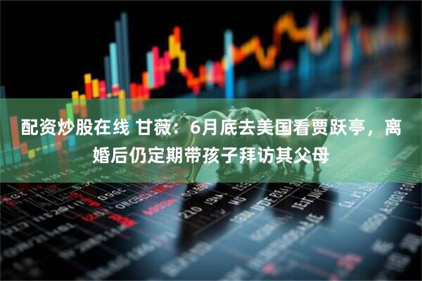 配资炒股在线 甘薇：6月底去美国看贾跃亭，离婚后仍定期带孩子拜访其父母