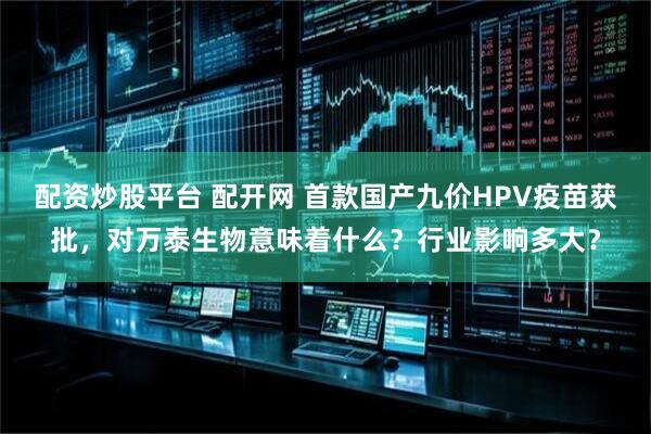 配资炒股平台 配开网 首款国产九价HPV疫苗获批，对万泰生物意味着什么？行业影响多大？