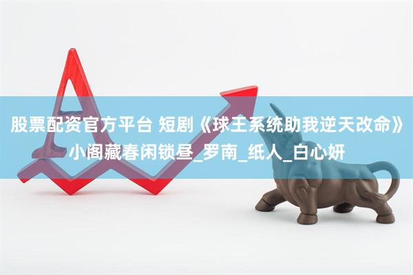 股票配资官方平台 短剧《球王系统助我逆天改命》小阁藏春闲锁昼_罗南_纸人_白心妍