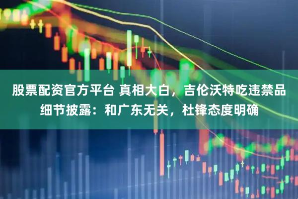 股票配资官方平台 真相大白，吉伦沃特吃违禁品细节披露：和广东无关，杜锋态度明确