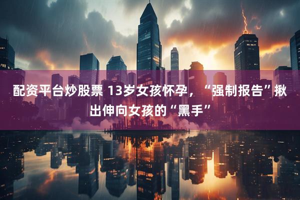 配资平台炒股票 13岁女孩怀孕，“强制报告”揪出伸向女孩的“黑手”