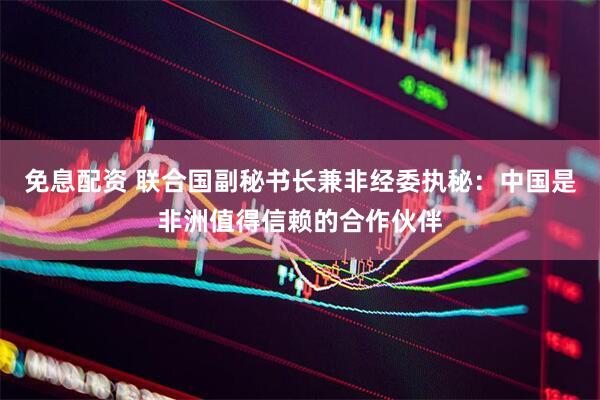 免息配资 联合国副秘书长兼非经委执秘：中国是非洲值得信赖的合作伙伴