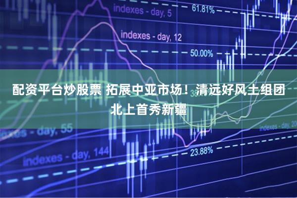 配资平台炒股票 拓展中亚市场！清远好风土组团北上首秀新疆