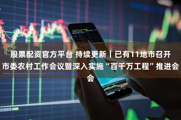 股票配资官方平台 持续更新丨已有11地市召开市委农村工作会议暨深入实施“百千万工程”推进会