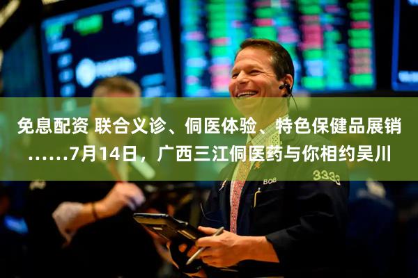 免息配资 联合义诊、侗医体验、特色保健品展销……7月14日，广西三江侗医药与你相约吴川