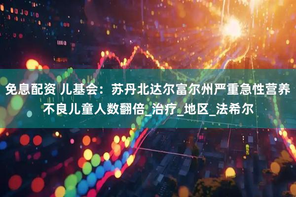 免息配资 儿基会：苏丹北达尔富尔州严重急性营养不良儿童人数翻倍_治疗_地区_法希尔