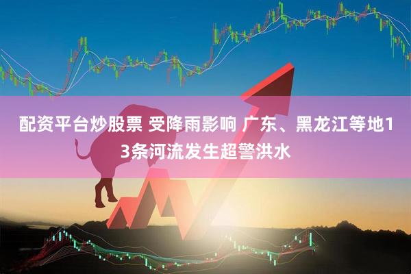 配资平台炒股票 受降雨影响 广东、黑龙江等地13条河流发生超警洪水