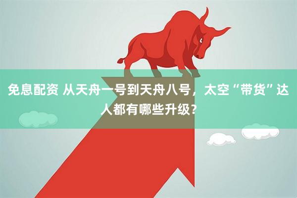 免息配资 从天舟一号到天舟八号，太空“带货”达人都有哪些升级？