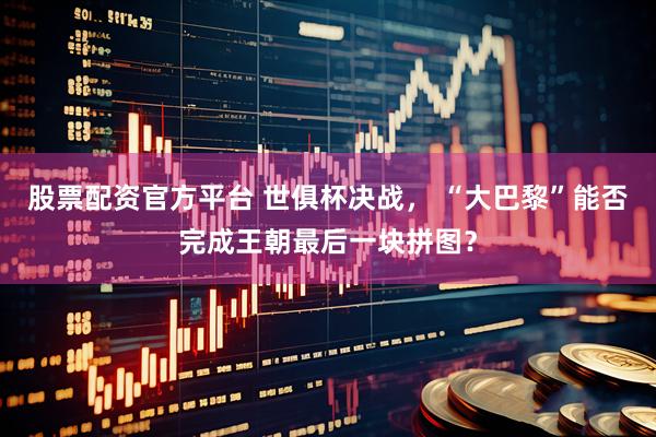 股票配资官方平台 世俱杯决战， “大巴黎”能否完成王朝最后一块拼图？