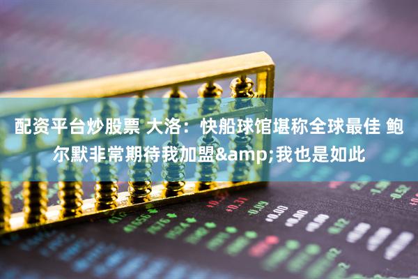 配资平台炒股票 大洛：快船球馆堪称全球最佳 鲍尔默非常期待我加盟&我也是如此