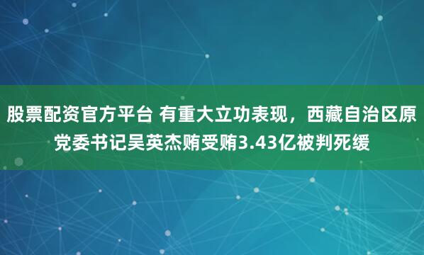 股票配资官方平台 有重大立功表现，西藏自治区原党委书记吴英杰贿受贿3.43亿被判死缓