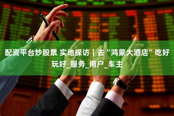 配资平台炒股票 实地探访｜去“鸿蒙大酒店”吃好玩好_服务_用户_车主