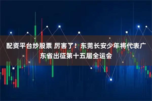配资平台炒股票 厉害了！东莞长安少年将代表广东省出征第十五届全运会