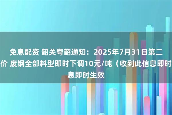 免息配资 韶关粤韶通知：2025年7月31日第二次报价 废钢全部料型即时下调10元/吨（收到此信息即时生效