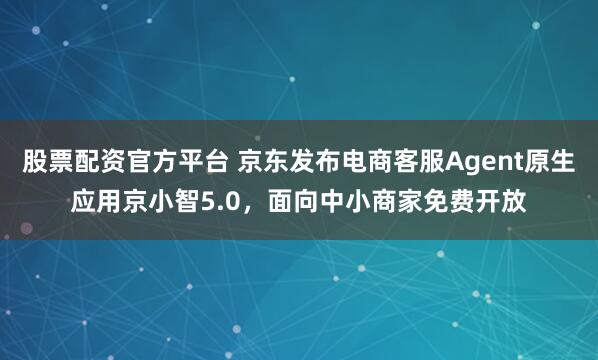 股票配资官方平台 京东发布电商客服Agent原生应用京小智5.0，面向中小商家免费开放