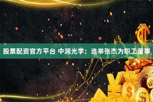 股票配资官方平台 中润光学：选举张杰为职工董事