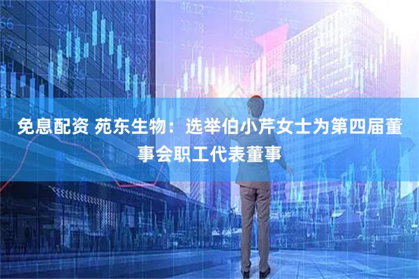 免息配资 苑东生物：选举伯小芹女士为第四届董事会职工代表董事