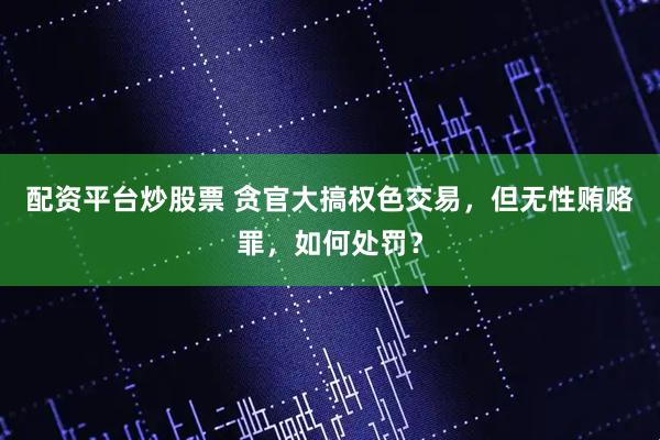 配资平台炒股票 贪官大搞权色交易,但无性贿赂罪,如何处罚?
