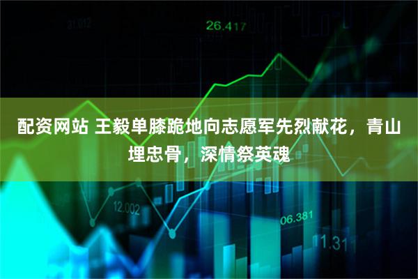 配资网站 王毅单膝跪地向志愿军先烈献花，青山埋忠骨，深情祭英魂