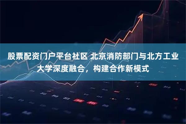 股票配资门户平台社区 北京消防部门与北方工业大学深度融合,构建合作新模式
