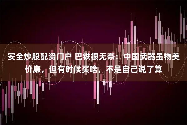 安全炒股配资门户 巴铁很无奈：中国武器虽物美价廉，但有时候买啥，不是自己说了算