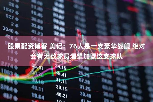 股票配资博客 美记：76人是一支豪华战舰 绝对会有无数球员渴望加盟这支球队
