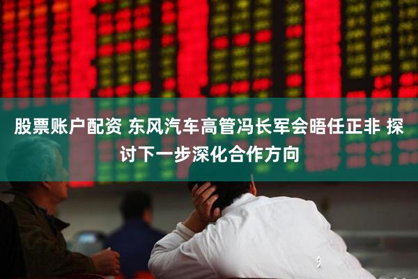 股票账户配资 东风汽车高管冯长军会晤任正非 探讨下一步深化合作方向
