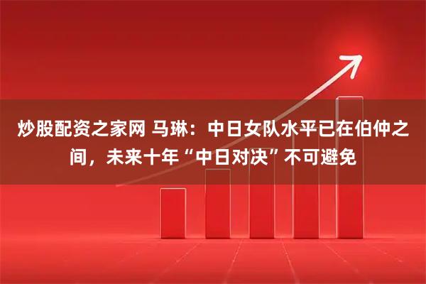 炒股配资之家网 马琳：中日女队水平已在伯仲之间，未来十年“中日对决”不可避免