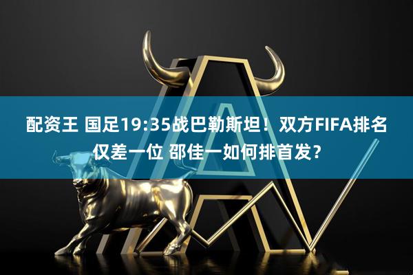 配资王 国足19:35战巴勒斯坦！双方FIFA排名仅差一位 邵佳一如何排首发？