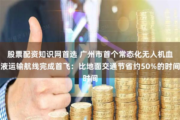 股票配资知识网首选 广州市首个常态化无人机血液运输航线完成首飞：比地面交通节省约50%的时间
